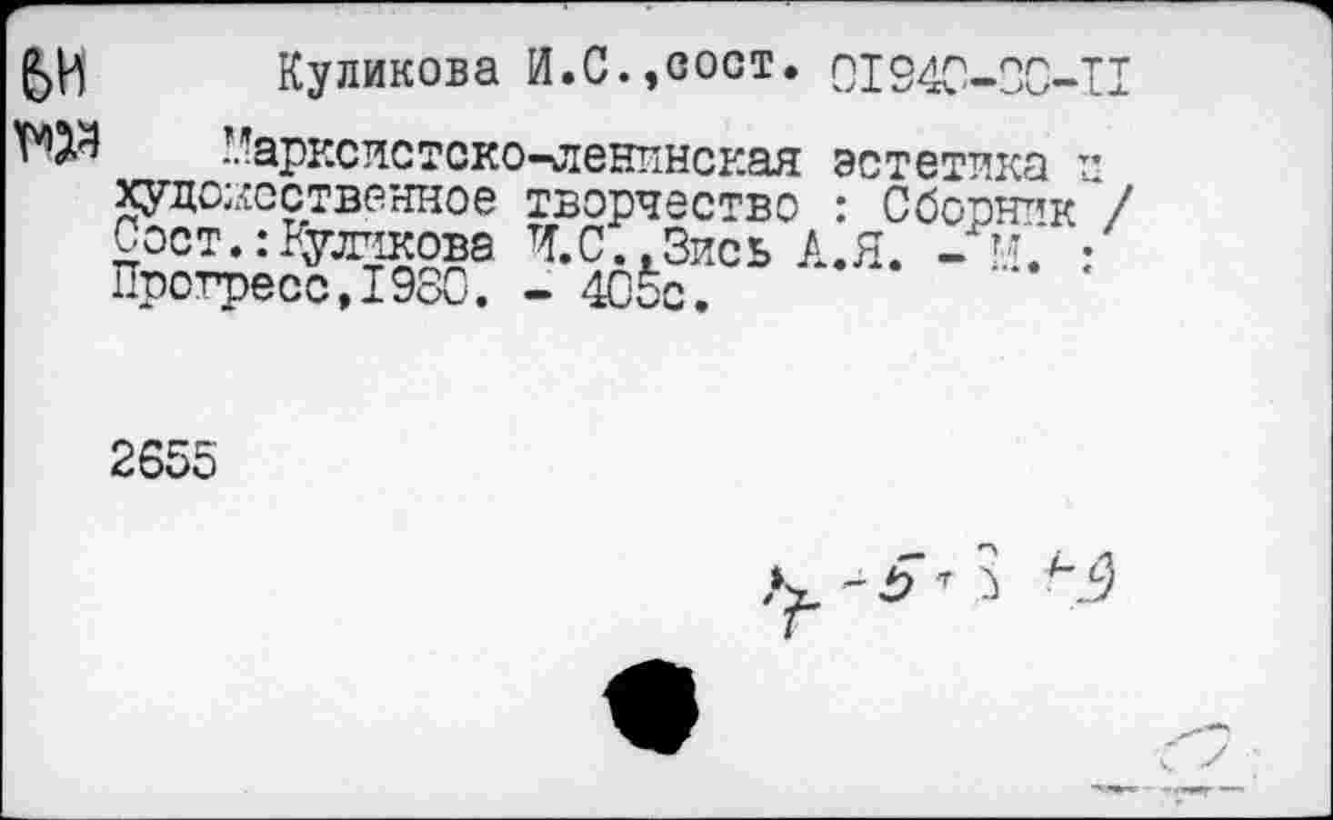 ﻿№
Куликова И.С.,сост. 01940-ЗС-П ’арксис токо-ленинская эстетика ■* художественное творчество : Сборник“/ Сост.: Куликова Ч.С..Зись А.Я. - г’. • Прогресс,1980. - 405с.
2655